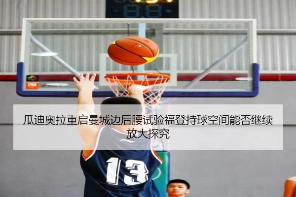 瓜迪奥拉重启曼城边后腰试验福登持球空间能否继续放大探究